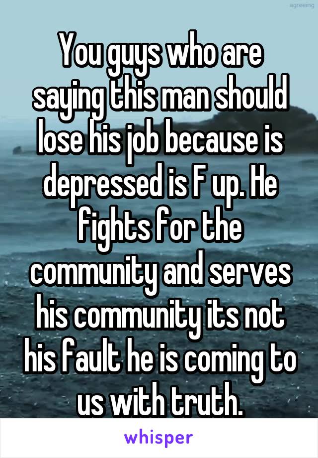 You guys who are saying this man should lose his job because is depressed is F up. He fights for the community and serves his community its not his fault he is coming to us with truth.