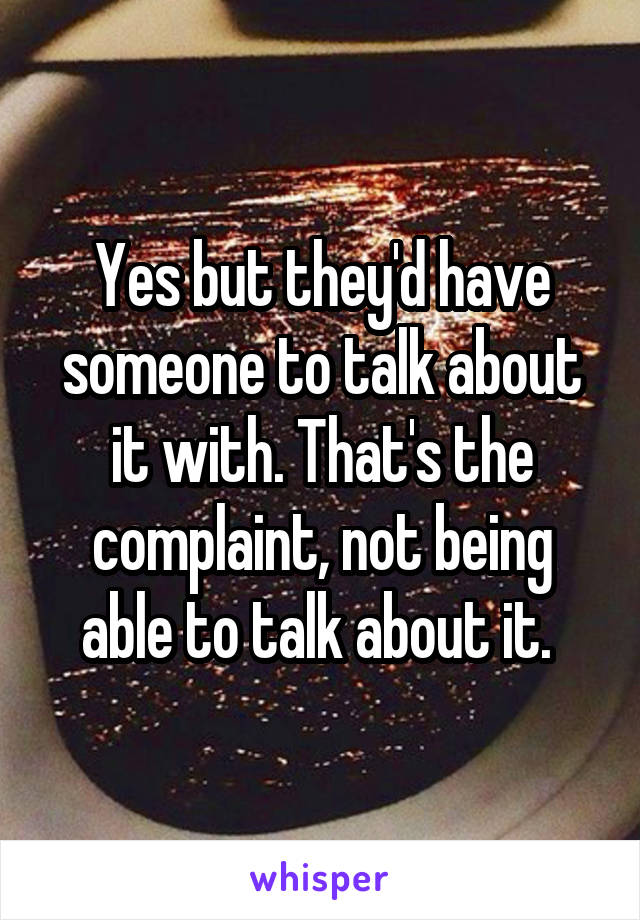 Yes but they'd have someone to talk about it with. That's the complaint, not being able to talk about it. 