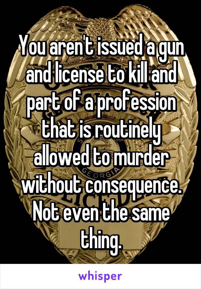 You aren't issued a gun and license to kill and part of a profession that is routinely allowed to murder without consequence. Not even the same thing.