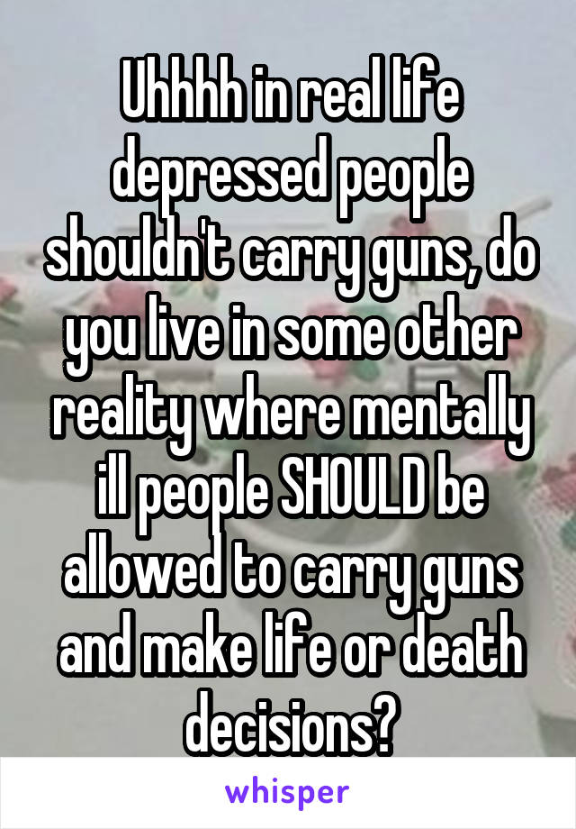 Uhhhh in real life depressed people shouldn't carry guns, do you live in some other reality where mentally ill people SHOULD be allowed to carry guns and make life or death decisions?