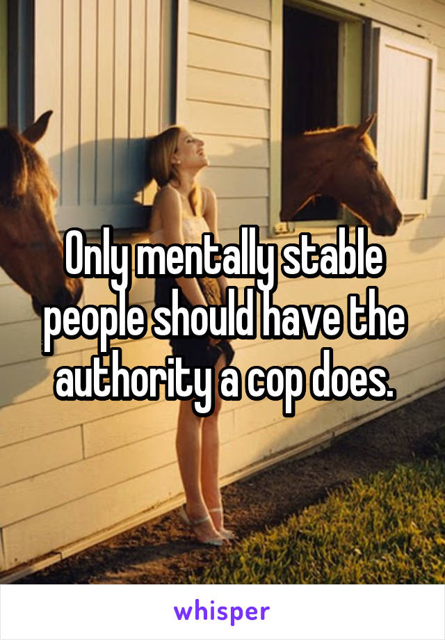 Only mentally stable people should have the authority a cop does.