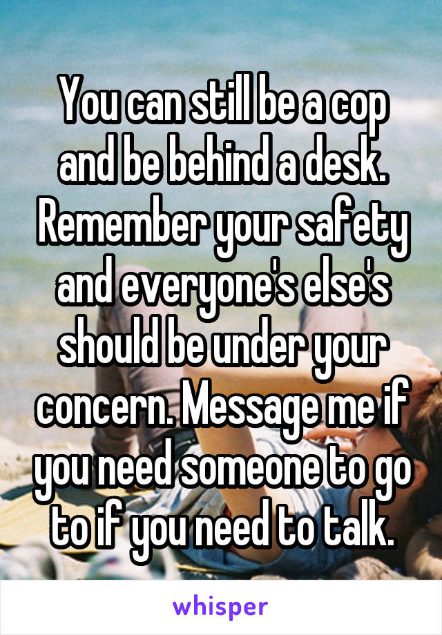 You can still be a cop and be behind a desk. Remember your safety and everyone's else's should be under your concern. Message me if you need someone to go to if you need to talk.