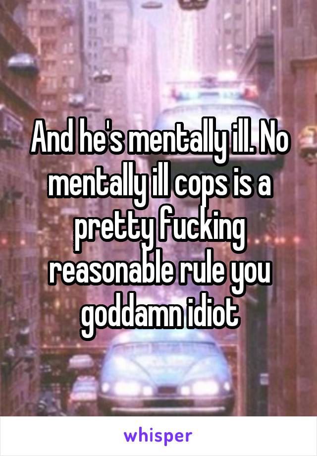 And he's mentally ill. No mentally ill cops is a pretty fucking reasonable rule you goddamn idiot