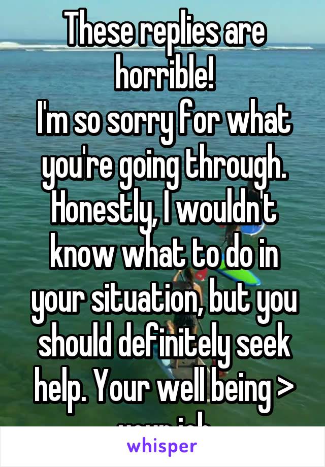 These replies are horrible!
I'm so sorry for what you're going through. Honestly, I wouldn't know what to do in your situation, but you should definitely seek help. Your well being > your job