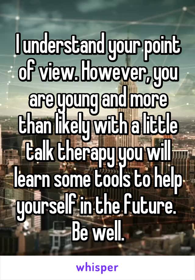 I understand your point of view. However, you are young and more than likely with a little talk therapy you will learn some tools to help yourself in the future.  Be well.