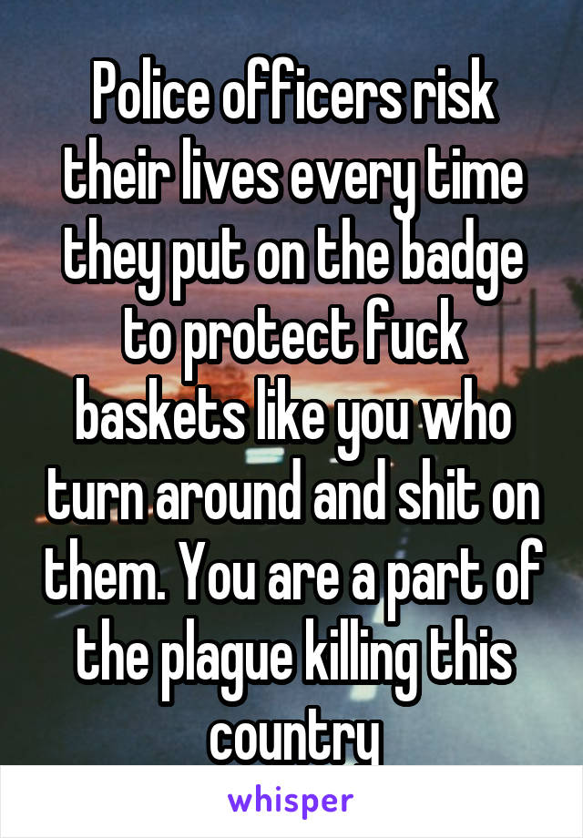 Police officers risk their lives every time they put on the badge to protect fuck baskets like you who turn around and shit on them. You are a part of the plague killing this country