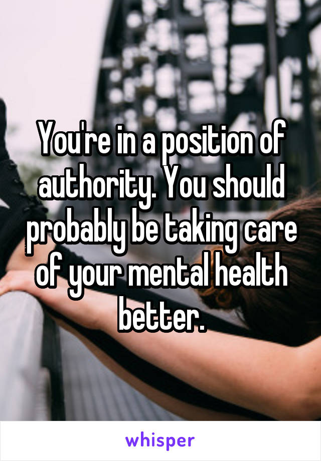 You're in a position of authority. You should probably be taking care of your mental health better.