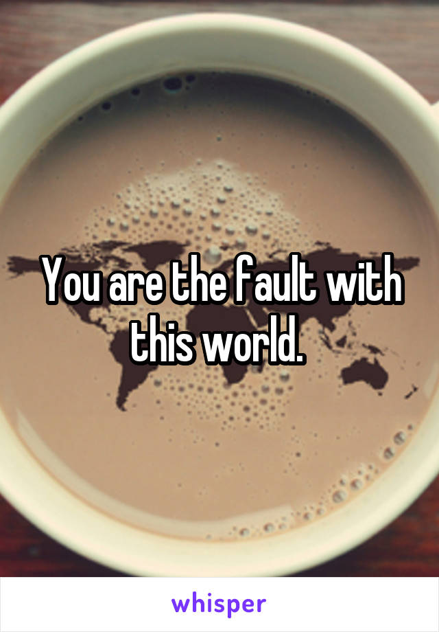 You are the fault with this world. 