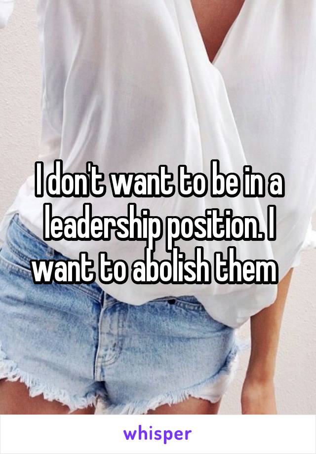 I don't want to be in a leadership position. I want to abolish them  