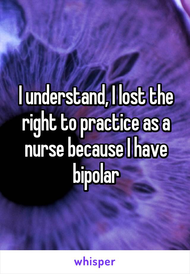 I understand, I lost the right to practice as a nurse because I have bipolar