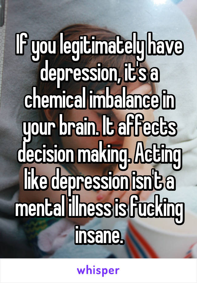 If you legitimately have depression, it's a chemical imbalance in your brain. It affects decision making. Acting like depression isn't a mental illness is fucking insane.