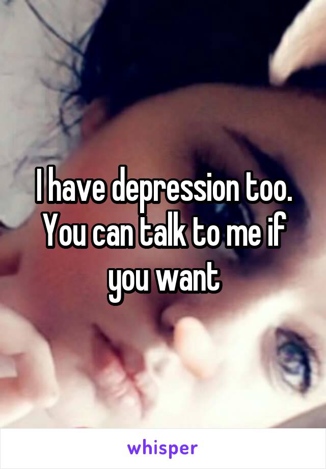 I have depression too. You can talk to me if you want