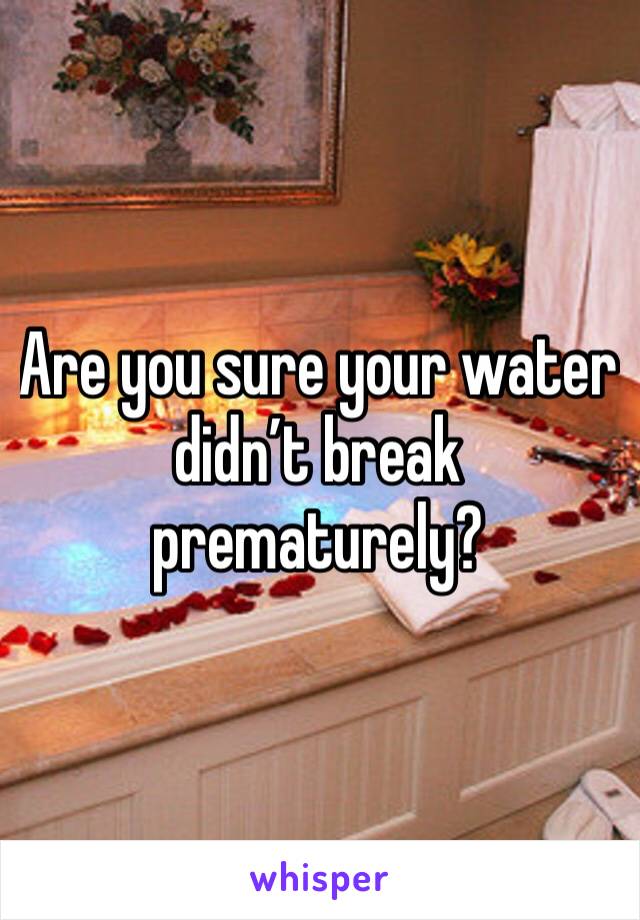 Are you sure your water didn’t break prematurely?