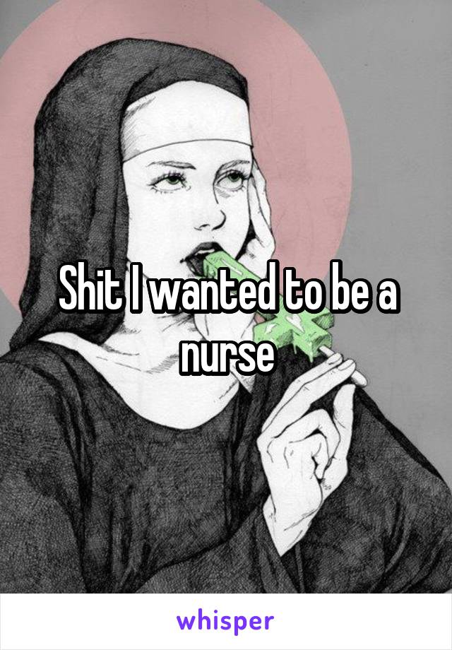 Shit I wanted to be a nurse