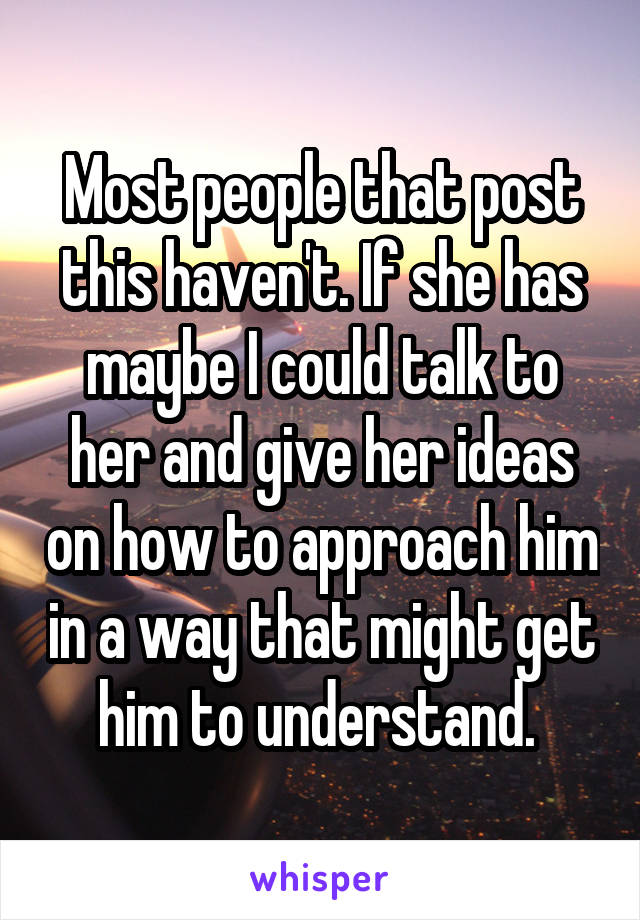 Most people that post this haven't. If she has maybe I could talk to her and give her ideas on how to approach him in a way that might get him to understand. 