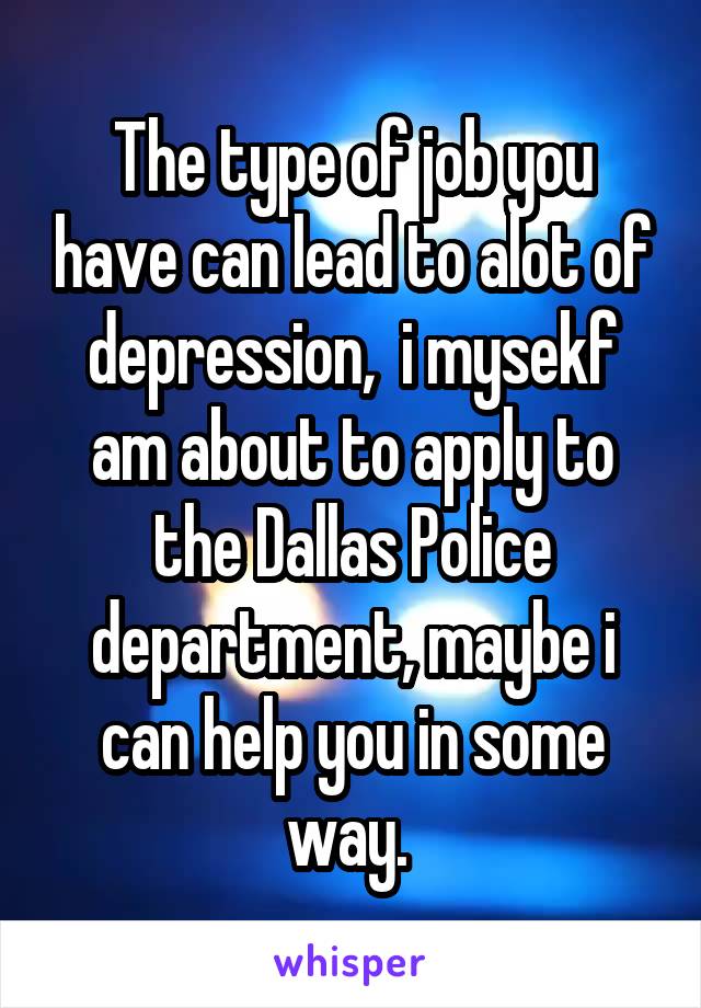 The type of job you have can lead to alot of depression,  i mysekf am about to apply to the Dallas Police department, maybe i can help you in some way. 