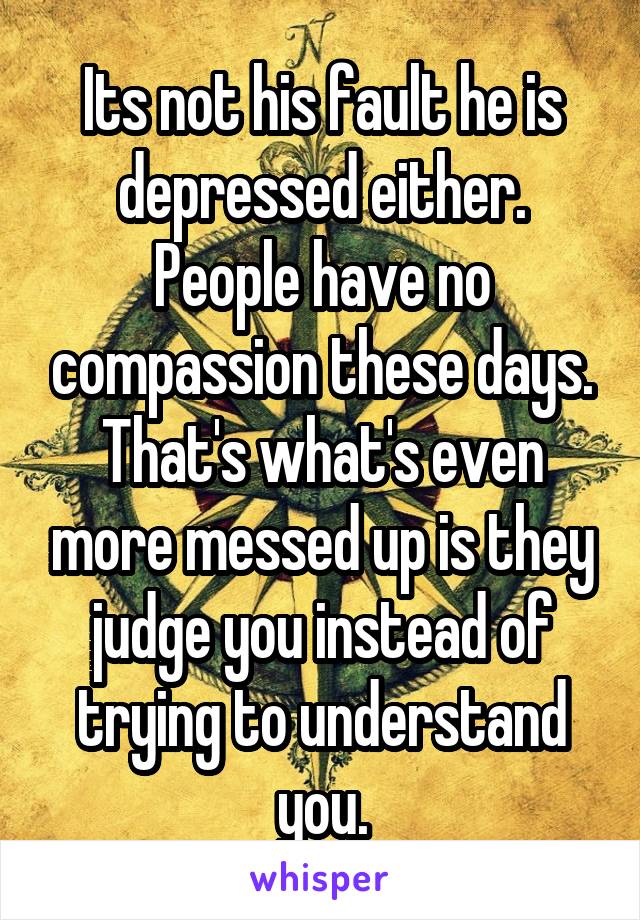 Its not his fault he is depressed either. People have no compassion these days. That's what's even more messed up is they judge you instead of trying to understand you.