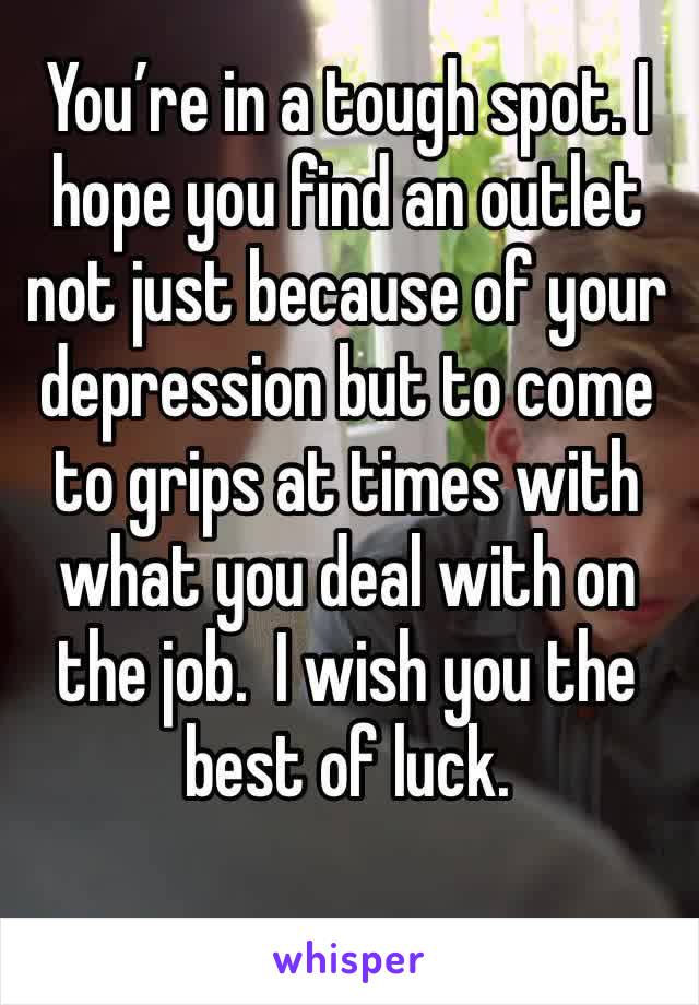 You’re in a tough spot. I hope you find an outlet not just because of your depression but to come to grips at times with what you deal with on the job.  I wish you the best of luck.