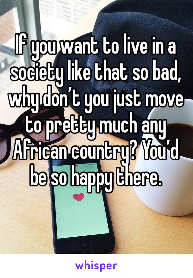 If you want to live in a society like that so bad, why don’t you just move to pretty much any African country? You’d be so happy there. 