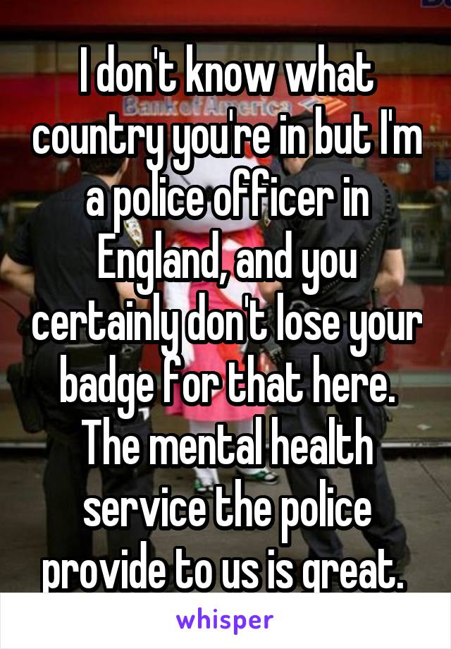 I don't know what country you're in but I'm a police officer in England, and you certainly don't lose your badge for that here. The mental health service the police provide to us is great. 