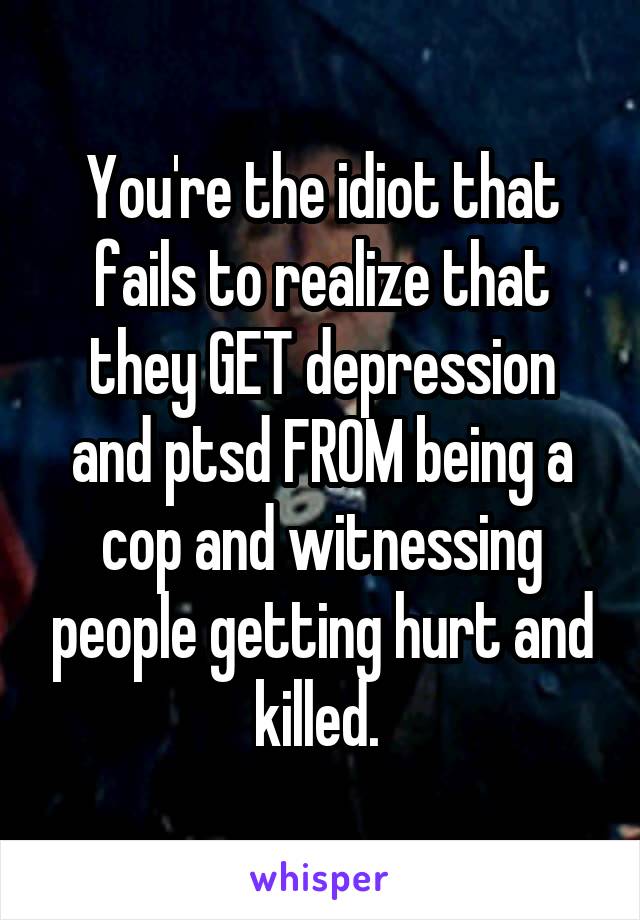 You're the idiot that fails to realize that they GET depression and ptsd FROM being a cop and witnessing people getting hurt and killed. 