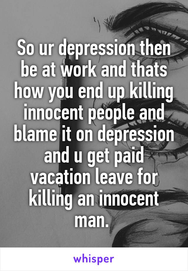 So ur depression then be at work and thats how you end up killing innocent people and blame it on depression and u get paid vacation leave for killing an innocent man. 