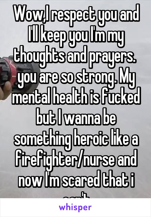 Wow,I respect you and I'll keep you I'm my thoughts and prayers.  you are so strong. My mental health is fucked but I wanna be something heroic like a firefighter/nurse and now I'm scared that i can't