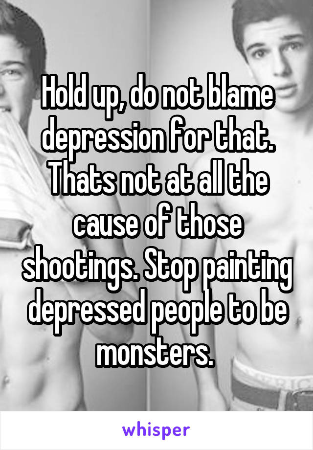 Hold up, do not blame depression for that. Thats not at all the cause of those shootings. Stop painting depressed people to be monsters. 