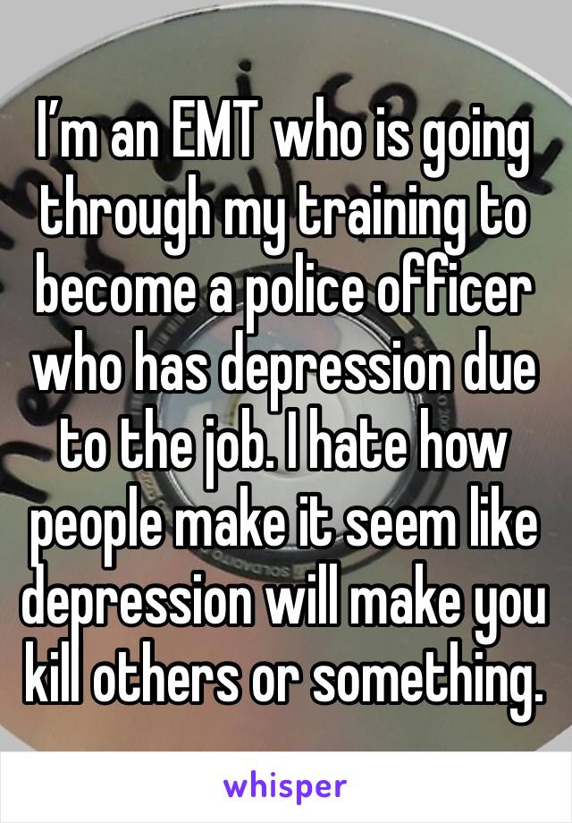 I’m an EMT who is going through my training to become a police officer who has depression due to the job. I hate how people make it seem like depression will make you kill others or something.