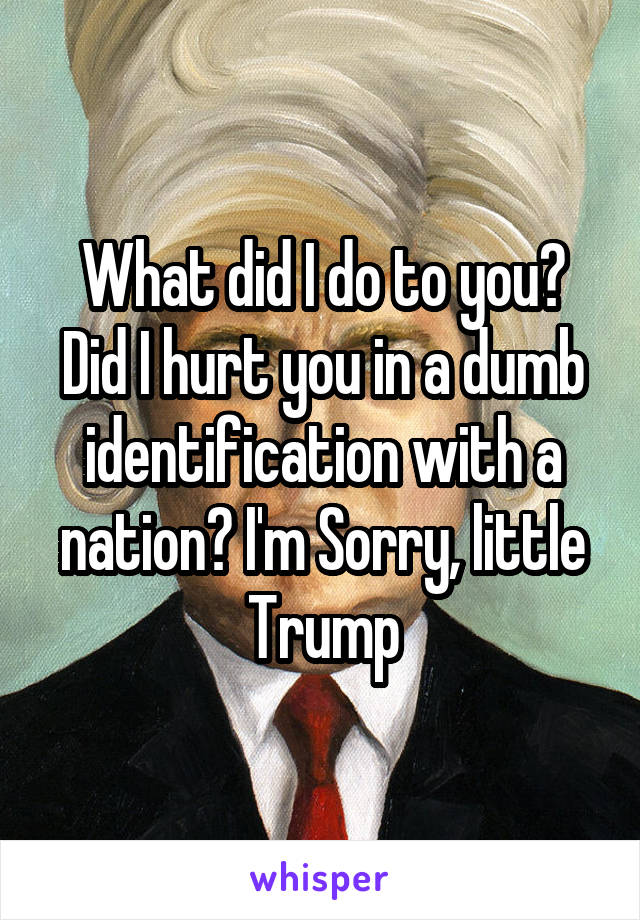 What did I do to you? Did I hurt you in a dumb identification with a nation? I'm Sorry, little Trump