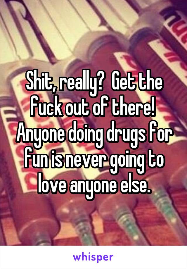 Shit, really?  Get the fuck out of there!  Anyone doing drugs for fun is never going to love anyone else.