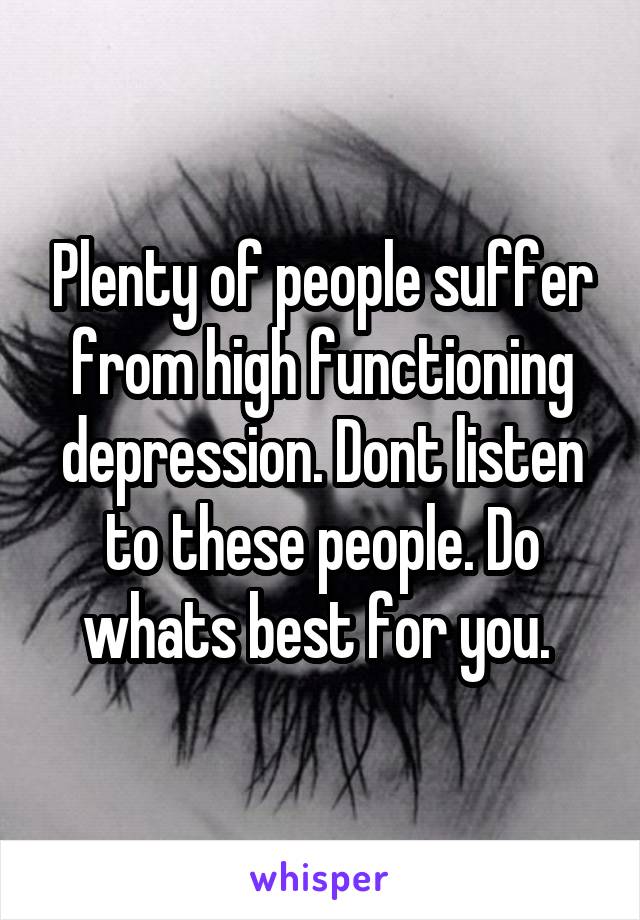 Plenty of people suffer from high functioning depression. Dont listen to these people. Do whats best for you. 