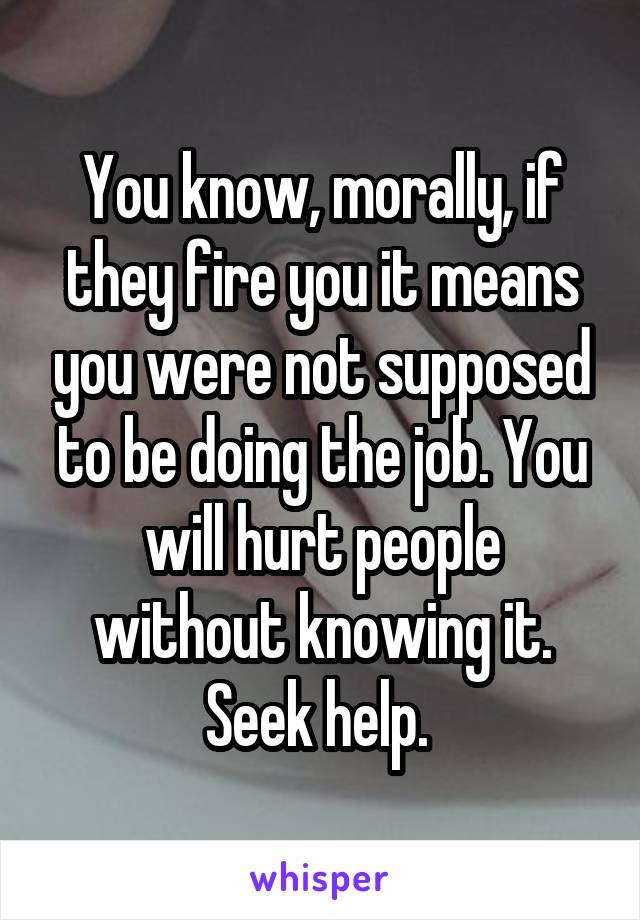 You know, morally, if they fire you it means you were not supposed to be doing the job. You will hurt people without knowing it. Seek help. 