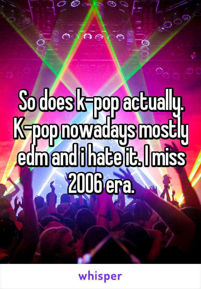 So does k-pop actually. K-pop nowadays mostly edm and i hate it. I miss 2006 era.