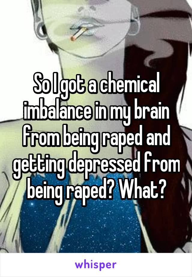 So I got a chemical imbalance in my brain from being raped and getting depressed from being raped? What?