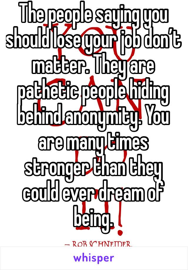 The people saying you should lose your job don’t matter. They are pathetic people hiding behind anonymity. You are many times stronger than they could ever dream of being.