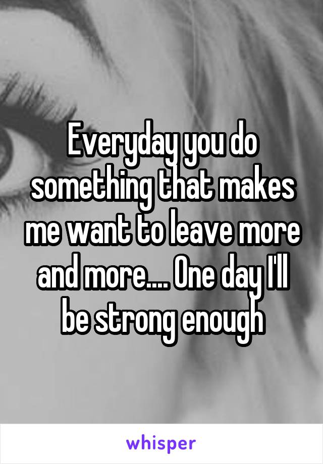 Everyday you do something that makes me want to leave more and more.... One day I'll be strong enough