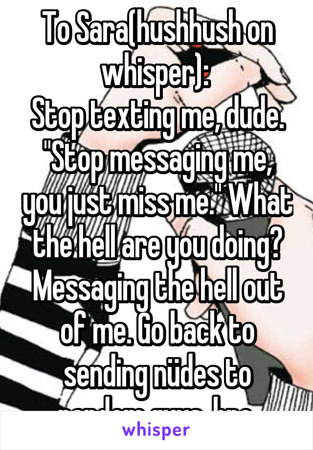 To Sara(hushhush on whisper): 
Stop texting me, dude. "Stop messaging me, you just miss me." What the hell are you doing? Messaging the hell out of me. Go back to sending nüdes to random guys, bro.