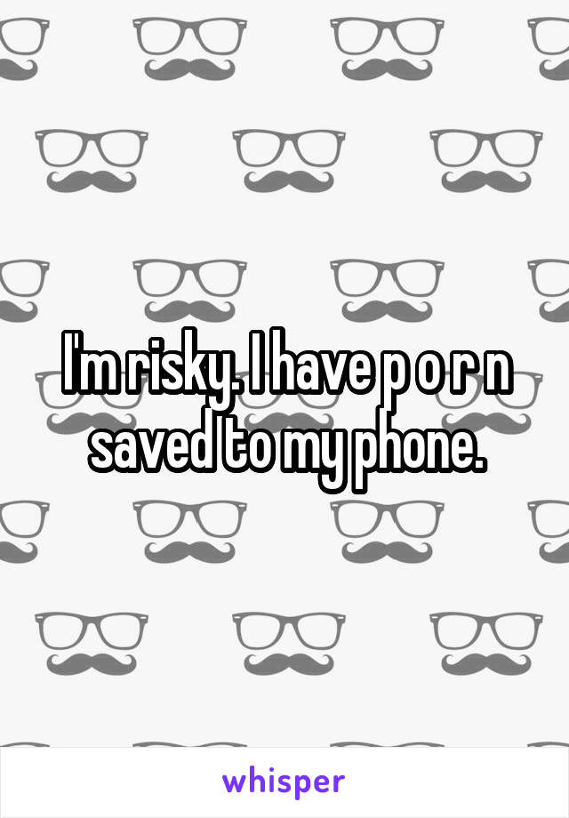 I'm risky. I have p o r n saved to my phone.