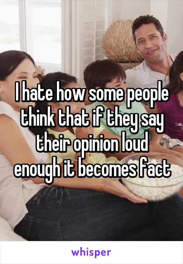 I hate how some people think that if they say their opinion loud enough it becomes fact