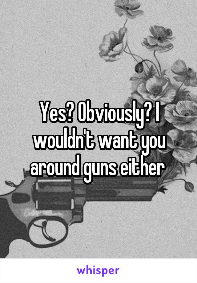 Yes? Obviously? I wouldn't want you around guns either 