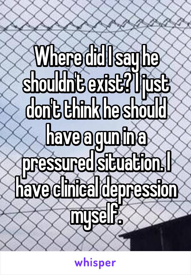 Where did I say he shouldn't exist? I just don't think he should have a gun in a pressured situation. I have clinical depression myself.