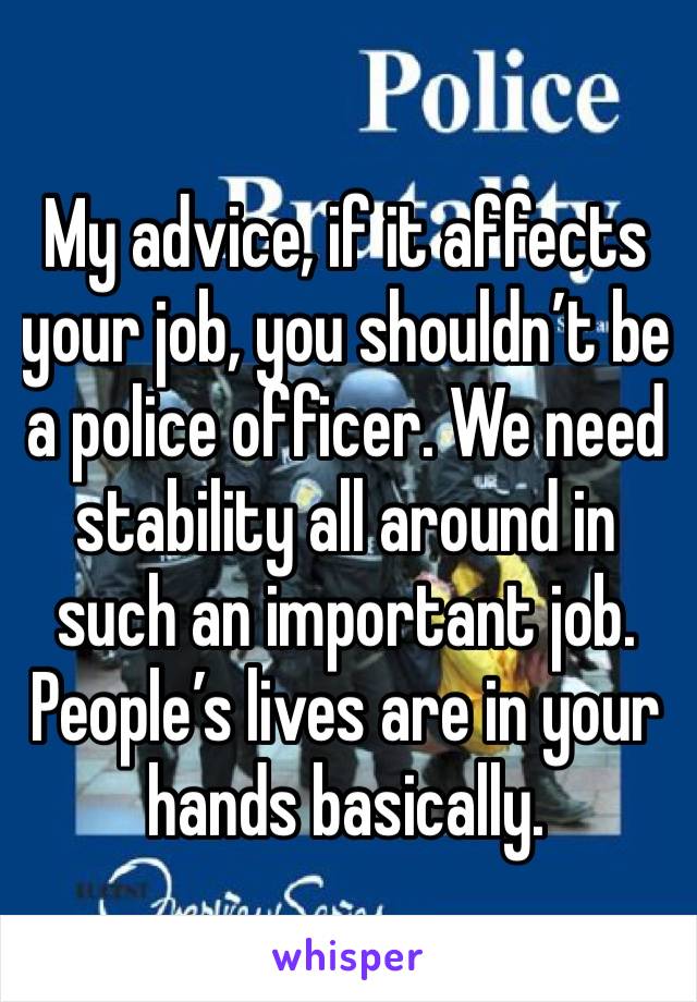 My advice, if it affects your job, you shouldn’t be a police officer. We need stability all around in such an important job. People’s lives are in your hands basically.