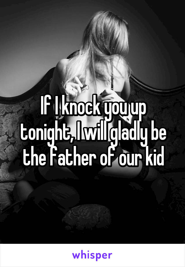 If I knock you up tonight, I will gladly be the father of our kid