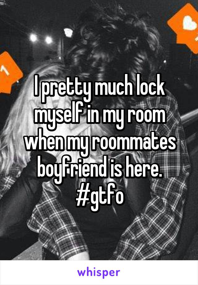 I pretty much lock myself in my room when my roommates boyfriend is here. #gtfo