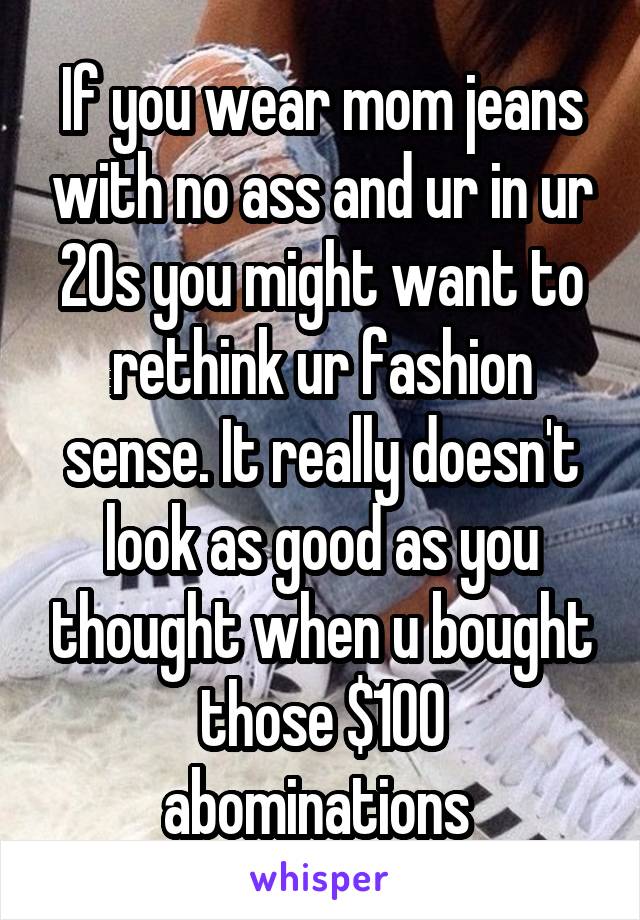 If you wear mom jeans with no ass and ur in ur 20s you might want to rethink ur fashion sense. It really doesn't look as good as you thought when u bought those $100 abominations 