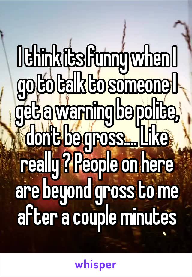 I think its funny when I go to talk to someone I get a warning be polite, don't be gross.... Like really ? People on here are beyond gross to me after a couple minutes
