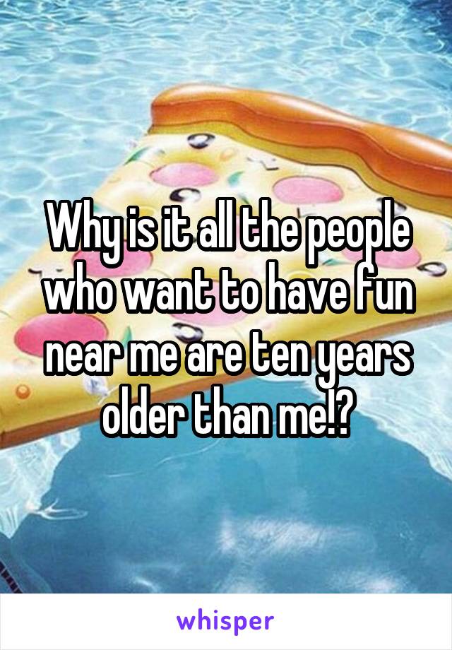 Why is it all the people who want to have fun near me are ten years older than me!?