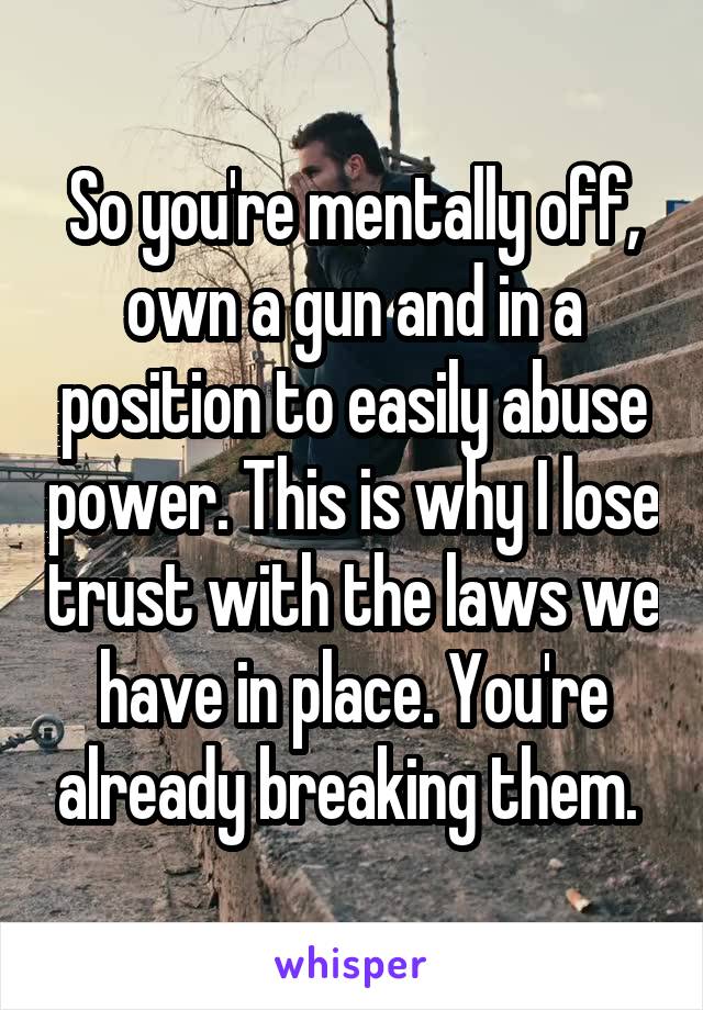 So you're mentally off, own a gun and in a position to easily abuse power. This is why I lose trust with the laws we have in place. You're already breaking them. 