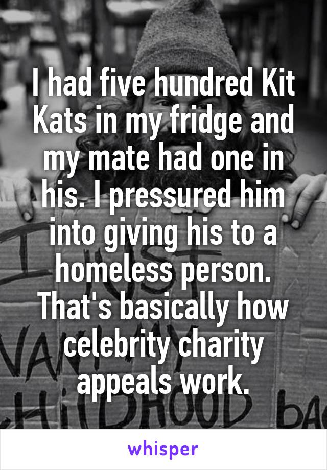 I had five hundred Kit Kats in my fridge and my mate had one in his. I pressured him into giving his to a homeless person. That's basically how celebrity charity appeals work.